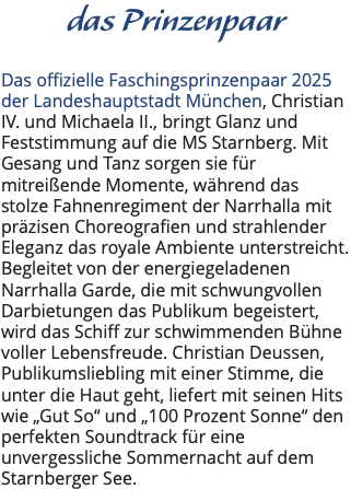 das Prinzenpaar Das offizielle Faschingsprinzenpaar 2025 der Landeshauptstadt München, Christian IV. und Michaela II., bringt Glanz und Feststimmung auf die MS Starnberg. Mit Gesang und Tanz sorgen sie für mitreißende Momente, während das stolze Fahnenregiment der Narrhalla mit präzisen Choreografien und strahlender Eleganz das royale Ambiente unterstreicht. Begleitet von der energiegeladenen Narrhalla Garde, die mit schwungvollen Darbietungen das Publikum begeistert, wird das Schiff zur schwimmenden Bühne voller Lebensfreude. Christian Deussen, Publikumsliebling mit einer Stimme, die unter die Haut geht, liefert mit seinen Hits wie „Gut So“ und „100 Prozent Sonne“ den perfekten Soundtrack für eine unvergessliche Sommernacht auf dem Starnberger See.
