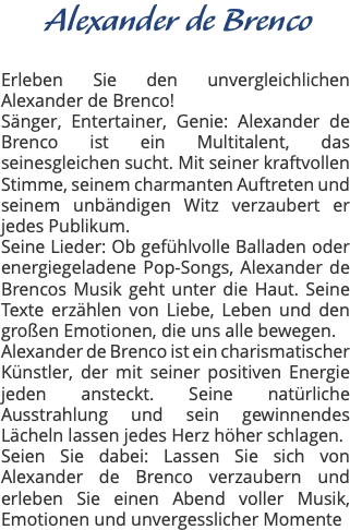 &nbsp;Alexander de Brenco Erleben Sie den unvergleichlichen Alexander de Brenco! Sänger, Entertainer, Genie: Alexander de Brenco ist ein Multitalent, das seinesgleichen sucht. Mit seiner kraftvollen Stimme, seinem charmanten Auftreten und seinem unbändigen Witz verzaubert er jedes Publikum. Seine Lieder: Ob gefühlvolle Balladen oder energiegeladene Pop-Songs, Alexander de Brencos Musik geht unter die Haut. Seine Texte erzählen von Liebe, Leben und den großen Emotionen, die uns alle bewegen. Alexander de Brenco ist ein charismatischer Künstler, der mit seiner positiven Energie jeden ansteckt. Seine natürliche Ausstrahlung und sein gewinnendes Lächeln lassen jedes Herz höher schlagen. Seien Sie dabei: Lassen Sie sich von Alexander de Brenco verzaubern und erleben Sie einen Abend voller Musik, Emotionen und unvergesslicher Momente