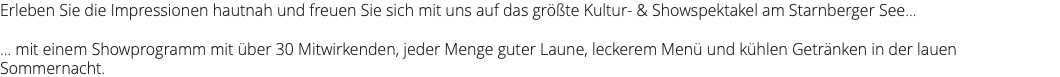 Erleben Sie die Impressionen hautnah und freuen Sie sich mit uns auf das größte Kultur- & Showspektakel am Starnberger See... ... mit einem Showprogramm mit über 30 Mitwirkenden, jeder Menge guter Laune, leckerem Menü und kühlen Getränken in der lauen Sommernacht.