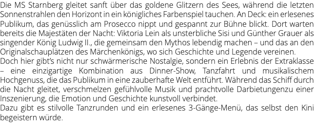 Die MS Starnberg gleitet sanft über das goldene Glitzern des Sees, während die letzten Sonnenstrahlen den Horizont in ein königliches Farbenspiel tauchen. An Deck: ein erlesenes Publikum, das genüsslich am Prosecco nippt und gespannt zur Bühne blickt. Dort warten bereits die Majestäten der Nacht: Viktoria Lein als unsterbliche Sisi und Günther Grauer als singender König Ludwig II., die gemeinsam den Mythos lebendig machen – und das an den Originalschauplätzen des Märchenkönigs, wo sich Geschichte und Legende vereinen. Doch hier gibt’s nicht nur schwärmerische Nostalgie, sondern ein Erlebnis der Extraklasse – eine einzigartige Kombination aus Dinner-Show, Tanzfahrt und musikalischem Hochgenuss, die das Publikum in eine zauberhafte Welt entführt. Während das Schiff durch die Nacht gleitet, verschmelzen gefühlvolle Musik und prachtvolle Darbietungenzu einer Inszenierung, die Emotion und Geschichte kunstvoll verbindet. Dazu gibt es stilvolle Tanzrunden und ein erlesenes 3-Gänge-Menü, das selbst den Kini begeistern würde. 
