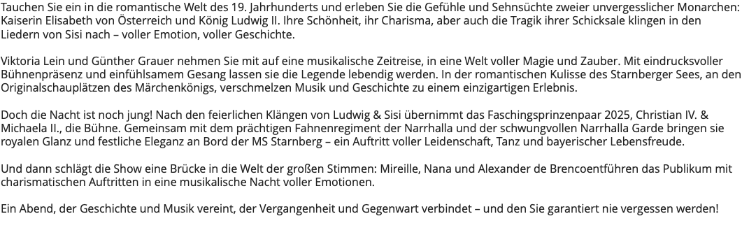 Tauchen Sie ein in die romantische Welt des 19. Jahrhunderts und erleben Sie die Gefühle und Sehnsüchte zweier unvergesslicher Monarchen: Kaiserin Elisabeth von Österreich und König Ludwig II. Ihre Schönheit, ihr Charisma, aber auch die Tragik ihrer Schicksale klingen in den Liedern von Sisi nach – voller Emotion, voller Geschichte. Viktoria Lein und Günther Grauer nehmen Sie mit auf eine musikalische Zeitreise, in eine Welt voller Magie und Zauber. Mit eindrucksvoller Bühnenpräsenz und einfühlsamem Gesang lassen sie die Legende lebendig werden. In der romantischen Kulisse des Starnberger Sees, an den Originalschauplätzen des Märchenkönigs, verschmelzen Musik und Geschichte zu einem einzigartigen Erlebnis. Doch die Nacht ist noch jung! Nach den feierlichen Klängen von Ludwig & Sisi übernimmt das Faschingsprinzenpaar 2025, Christian IV. & Michaela II., die Bühne. Gemeinsam mit dem prächtigen Fahnenregiment der Narrhalla und der schwungvollen Narrhalla Garde bringen sie royalen Glanz und festliche Eleganz an Bord der MS Starnberg – ein Auftritt voller Leidenschaft, Tanz und bayerischer Lebensfreude. Und dann schlägt die Show eine Brücke in die Welt der großen Stimmen: Mireille, Nana und Alexander de Brencoentführen das Publikum mit charismatischen Auftritten in eine musikalische Nacht voller Emotionen. Ein Abend, der Geschichte und Musik vereint, der Vergangenheit und Gegenwart verbindet – und den Sie garantiert nie vergessen werden! 