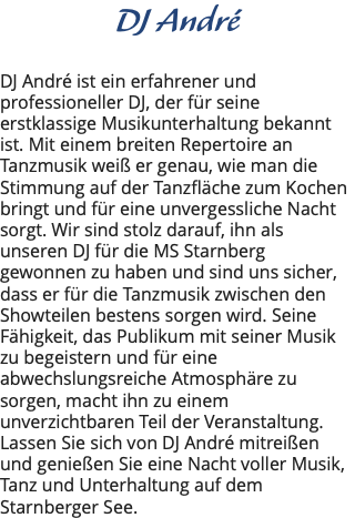 DJ André DJ André ist ein erfahrener und professioneller DJ, der für seine erstklassige Musikunterhaltung bekannt ist. Mit einem breiten Repertoire an Tanzmusik weiß er genau, wie man die Stimmung auf der Tanzfläche zum Kochen bringt und für eine unvergessliche Nacht sorgt. Wir sind stolz darauf, ihn als unseren DJ für die MS Starnberg gewonnen zu haben und sind uns sicher, dass er für die Tanzmusik zwischen den Showteilen bestens sorgen wird. Seine Fähigkeit, das Publikum mit seiner Musik zu begeistern und für eine abwechslungsreiche Atmosphäre zu sorgen, macht ihn zu einem unverzichtbaren Teil der Veranstaltung. Lassen Sie sich von DJ André mitreißen und genießen Sie eine Nacht voller Musik, Tanz und Unterhaltung auf dem Starnberger See.