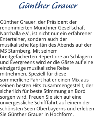 Günther Grauer Günther Grauer, der Präsident der renommierten Münchner Gesellschaft Narrhalla e.V., ist nicht nur ein erfahrener Entertainer, sondern auch der musikalische Kapitän des Abends auf der MS Starnberg. Mit seinem breitgefächerten Repertoire an Schlagern und Evergreens wird er die Gäste auf eine einzigartige musikalische Reise mitnehmen. Speziell für diese sommerliche Fahrt hat er einen Mix aus seinen besten Hits zusammengestellt, der sicherlich für beste Stimmung an Bord sorgen wird. Freuen Sie sich auf eine unvergessliche Schifffahrt auf einem der schönsten Seen Oberbayerns und erleben Sie Günther Grauer in Hochform.