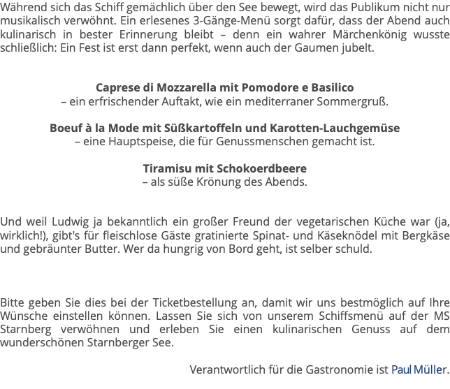 Während sich das Schiff gemächlich über den See bewegt, wird das Publikum nicht nur musikalisch verwöhnt. Ein erlesenes 3-Gänge-Menü sorgt dafür, dass der Abend auch kulinarisch in bester Erinnerung bleibt – denn ein wahrer Märchenkönig wusste schließlich: Ein Fest ist erst dann perfekt, wenn auch der Gaumen jubelt. Caprese di Mozzarella mit Pomodore e Basilico  – ein erfrischender Auftakt, wie ein mediterraner Sommergruß. Boeuf à la Mode mit Süßkartoffeln und Karotten-Lauchgemüse  – eine Hauptspeise, die für Genussmenschen gemacht ist. Tiramisu mit Schokoerdbeere – als süße Krönung des Abends. Und weil Ludwig ja bekanntlich ein großer Freund der vegetarischen Küche war (ja, wirklich!), gibt's für fleischlose Gäste gratinierte Spinat- und Käseknödel mit Bergkäse und gebräunter Butter. Wer da hungrig von Bord geht, ist selber schuld. Bitte geben Sie dies bei der Ticketbestellung an, damit wir uns bestmöglich auf Ihre Wünsche einstellen können. Lassen Sie sich von unserem Schiffsmenü auf der MS Starnberg verwöhnen und erleben Sie einen kulinarischen Genuss auf dem wunderschönen Starnberger See. Verantwortlich für die Gastronomie ist Paul Müller. 