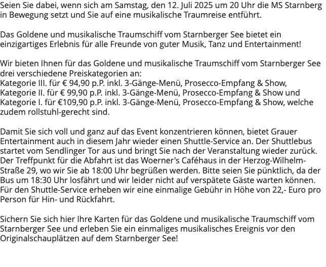 Seien Sie dabei, wenn sich am Samstag, den 12. Juli 2025 um 20 Uhr die MS Starnberg in Bewegung setzt und Sie auf eine musikalische Traumreise entführt. Das Goldene und musikalische Traumschiff vom Starnberger See bietet ein einzigartiges Erlebnis für alle Freunde von guter Musik, Tanz und Entertainment! Wir bieten Ihnen für das Goldene und musikalische Traumschiff vom Starnberger See drei verschiedene Preiskategorien an: Kategorie III. für € 94,90 p.P. inkl. 3-Gänge-Menü, Prosecco-Empfang & Show, Kategorie II. für € 99,90 p.P. inkl. 3-Gänge-Menü, Prosecco-Empfang & Show und Kategorie I. für €109,90 p.P. inkl. 3-Gänge-Menü, Prosecco-Empfang & Show, welche zudem rollstuhl-gerecht sind. Damit Sie sich voll und ganz auf das Event konzentrieren können, bietet Grauer Entertainment auch in diesem Jahr wieder einen Shuttle-Service an. Der Shuttlebus startet vom Sendlinger Tor aus und bringt Sie nach der Veranstaltung wieder zurück. Der Treffpunkt für die Abfahrt ist das Woerner's Caféhaus in der Herzog-Wilhelm-Straße 29, wo wir Sie ab 18:00 Uhr begrüßen werden. Bitte seien Sie pünktlich, da der Bus um 18:30 Uhr losfährt und wir leider nicht auf verspätete Gäste warten können. Für den Shuttle-Service erheben wir eine einmalige Gebühr in Höhe von 22,- Euro pro Person für Hin- und Rückfahrt. Sichern Sie sich hier Ihre Karten für das Goldene und musikalische Traumschiff vom Starnberger See und erleben Sie ein einmaliges musikalisches Ereignis vor den Originalschauplätzen auf dem Starnberger See! 